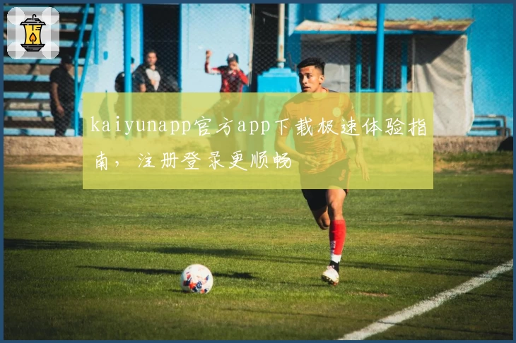 kaiyunapp官方app下载极速体验指南,注册登录更顺畅