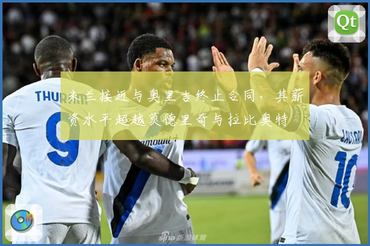 米兰接近与奥里吉终止合同,其薪资水平超越莫德里奇与拉比奥特