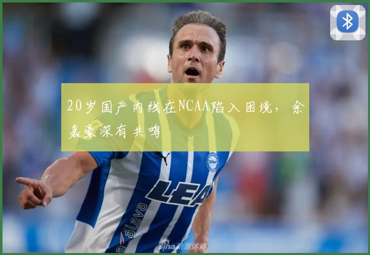 20岁国产内线在NCAA陷入困境，余嘉豪深有共鸣