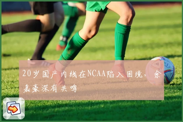 20岁国产内线在NCAA陷入困境，余嘉豪深有共鸣