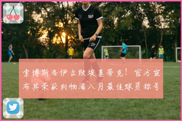索博斯洛伊击败埃基蒂克！官方宣布其荣获利物浦八月最佳球员称号