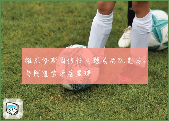 维尼修斯因信任问题或离队皇马，与阿隆索矛盾显现