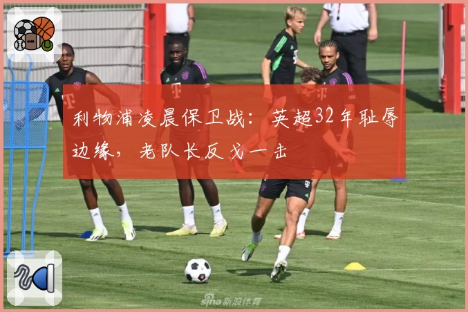 利物浦凌晨保卫战：英超32年耻辱边缘，老队长反戈一击