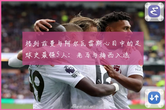 格列兹曼与阿尔瓦雷斯心目中的足球史最强5人：老马与梅西入选