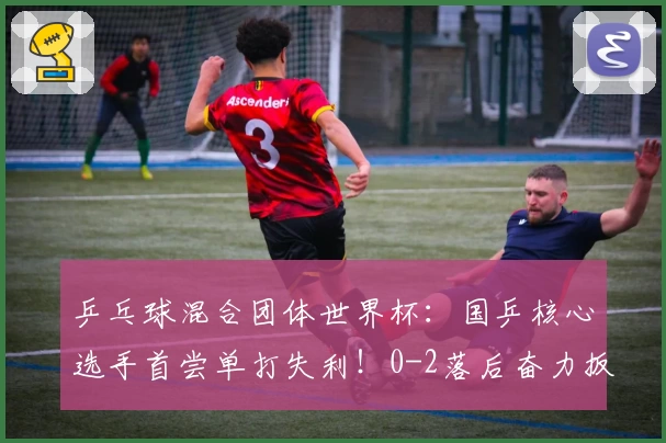 乒乓球混合团体世界杯：国乒核心选手首尝单打失利！0-2落后奋力扳回一局