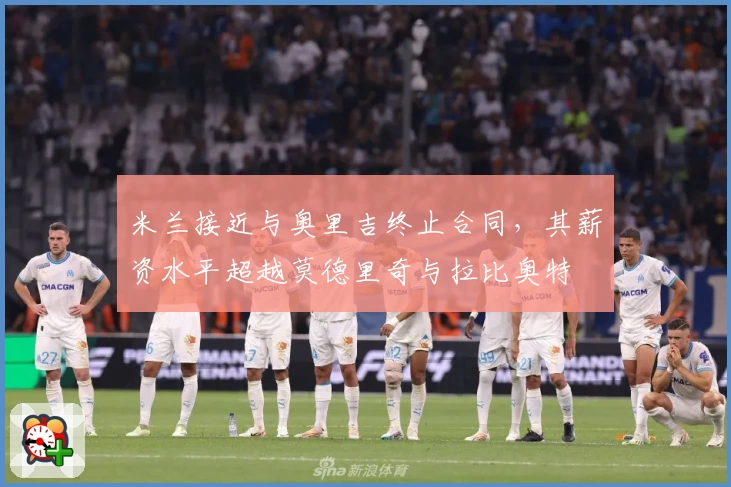 米兰接近与奥里吉终止合同,其薪资水平超越莫德里奇与拉比奥特