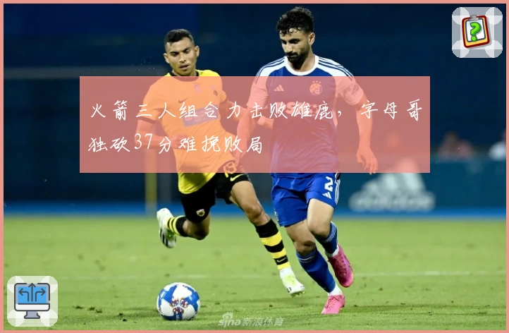 火箭三人组合力击败雄鹿，字母哥独砍37分难挽败局