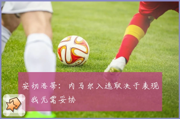 安切洛蒂：内马尔入选取决于表现，我无需妥协