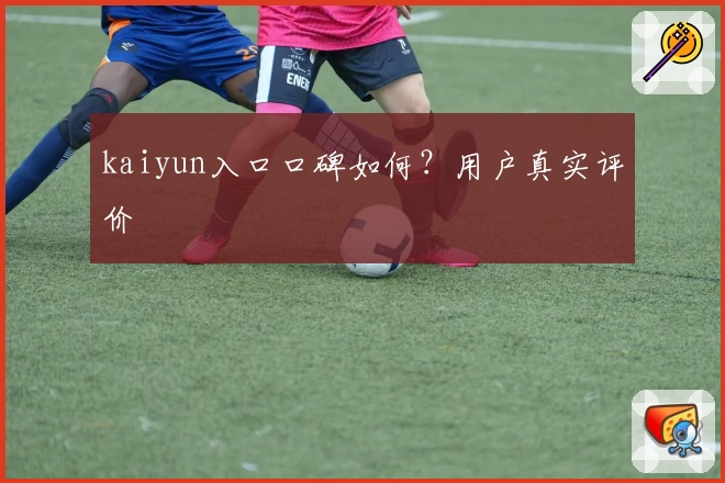 kaiyun入口口碑如何？用户真实评价
