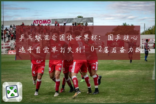 乒乓球混合团体世界杯：国乒核心选手首尝单打失利！0-2落后奋力扳回一局