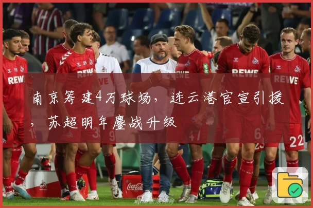 南京筹建4万球场，连云港官宣引援，苏超明年鏖战升级