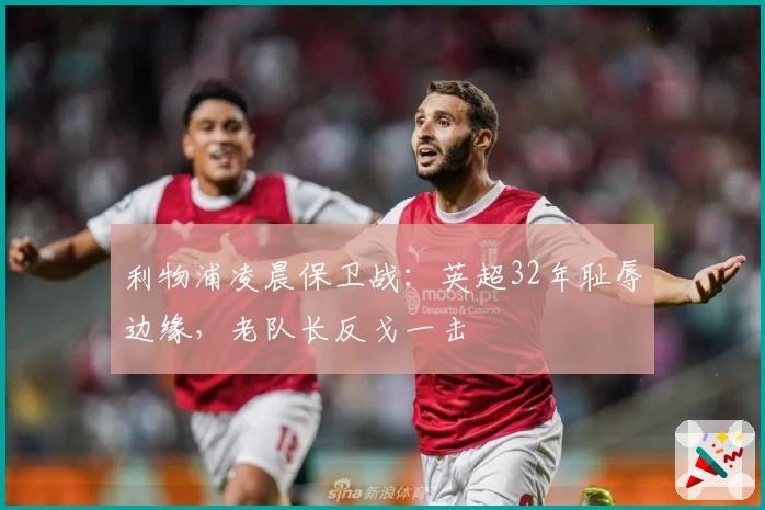 利物浦凌晨保卫战：英超32年耻辱边缘，老队长反戈一击