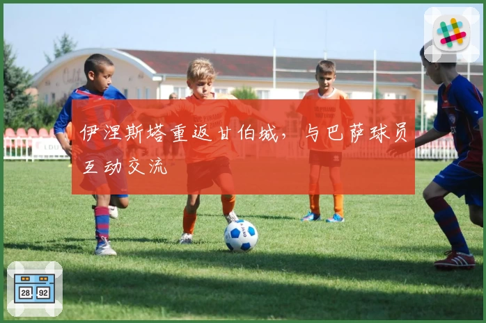 伊涅斯塔重返甘伯城，与巴萨球员互动交流