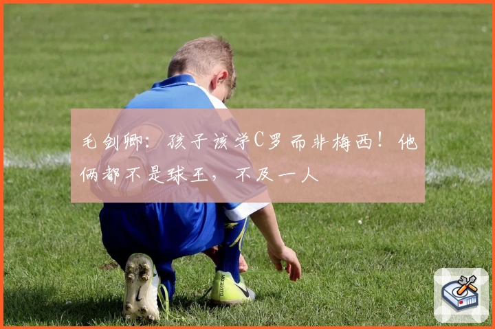 毛剑卿:孩子该学C罗而非梅西!他俩都不是球王,不及一人
