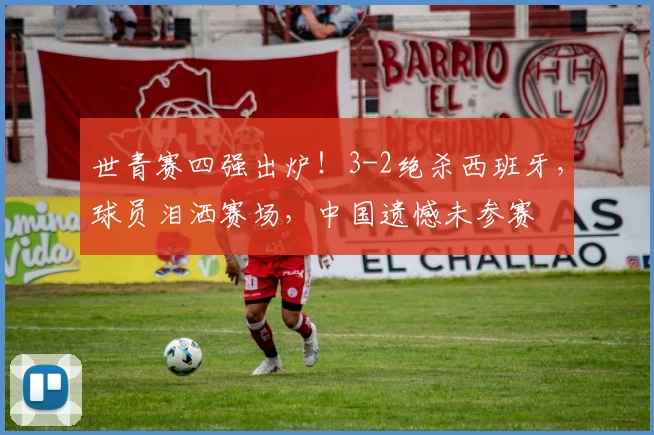 世青赛四强出炉！3-2绝杀西班牙，球员泪洒赛场，中国遗憾未参赛