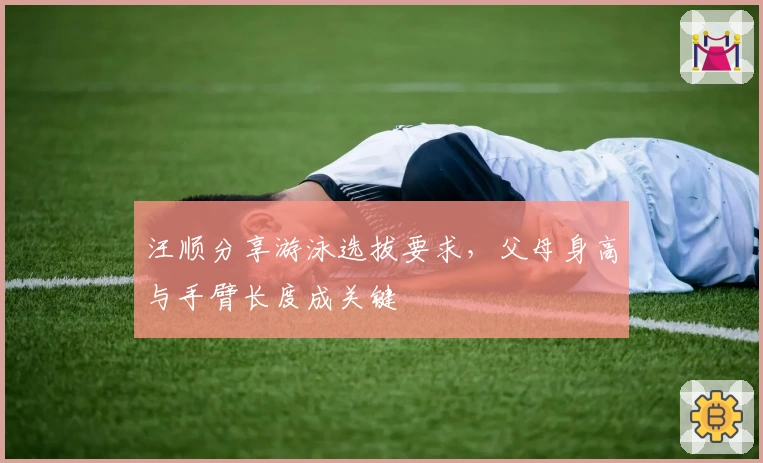 汪顺分享游泳选拔要求，父母身高与手臂长度成关键