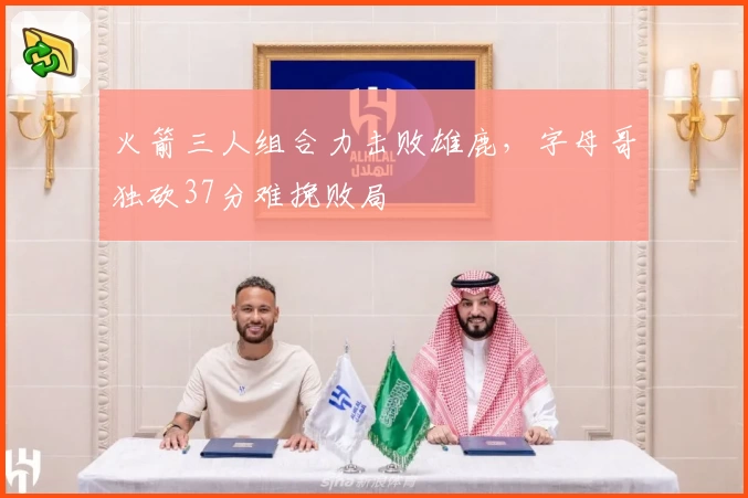 火箭三人组合力击败雄鹿，字母哥独砍37分难挽败局